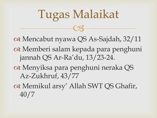 
 Mencabut nyawa QS As-Sajdah, 32/11
 Memberi salam kepada para penghuni
jannah QS Ar-Ra‟du, 13/23-24.
 Menyiksa para penghuni neraka QS
Az-Zukhruf, 43/77
 Memikul arsy‟ Allah SWT QS Ghafir,
40/7
Tugas Malaikat
 