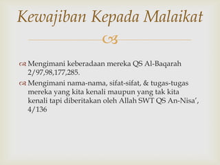 
 Mengimani keberadaan mereka QS Al-Baqarah
2/97,98,177,285.
 Mengimani nama-nama, sifat-sifat, & tugas-tugas
mereka yang kita kenali maupun yang tak kita
kenali tapi diberitakan oleh Allah SWT QS An-Nisa‟,
4/136
Kewajiban Kepada Malaikat
 