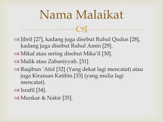 
 Jibril [27], kadang juga disebut Ruhul Qudus [28],
kadang juga disebut Ruhul Amin [29].
 Mikal atau sering disebut Mika‟il [30].
 Malik atau Zabaniyyah. [31]
 Raqibun „Atid [32] (Yang dekat lagi mencatat) atau
juga Kiraman Katibin [33] (yang mulia lagi
mencatat).
 Israfil [34].
 Munkar & Nakir [35].
Nama Malaikat
 