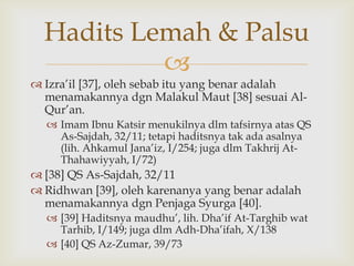 
 Izra‟il [37], oleh sebab itu yang benar adalah
menamakannya dgn Malakul Maut [38] sesuai Al-
Qur‟an.
 Imam Ibnu Katsir menukilnya dlm tafsirnya atas QS
As-Sajdah, 32/11; tetapi haditsnya tak ada asalnya
(lih. Ahkamul Jana‟iz, I/254; juga dlm Takhrij At-
Thahawiyyah, I/72)
 [38] QS As-Sajdah, 32/11
 Ridhwan [39], oleh karenanya yang benar adalah
menamakannya dgn Penjaga Syurga [40].
 [39] Haditsnya maudhu‟, lih. Dha‟if At-Targhib wat
Tarhib, I/149; juga dlm Adh-Dha‟ifah, X/138
 [40] QS Az-Zumar, 39/73
Hadits Lemah & Palsu
 