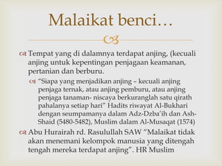 
 Tempat yang di dalamnya terdapat anjing, (kecuali
anjing untuk kepentingan penjagaan keamanan,
pertanian dan berburu.
 “Siapa yang menjadikan anjing – kecuali anjing
penjaga ternak, atau anjing pemburu, atau anjing
penjaga tanaman- niscaya berkuranglah satu qirath
pahalanya setiap hari” Hadits riwayat Al-Bukhari
dengan seumpamanya dalam Adz-Dzba‟ih dan Ash-
Shaid (5480-5482), Muslim dalam Al-Musaqat (1574)
 Abu Hurairah rd. Rasulullah SAW “Malaikat tidak
akan menemani kelompok manusia yang ditengah
tengah mereka terdapat anjing”. HR Muslim
Malaikat benci…
 