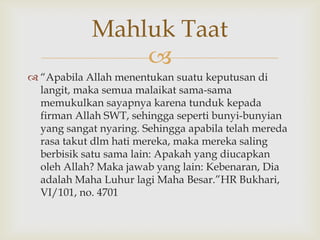 
 “Apabila Allah menentukan suatu keputusan di
langit, maka semua malaikat sama-sama
memukulkan sayapnya karena tunduk kepada
firman Allah SWT, sehingga seperti bunyi-bunyian
yang sangat nyaring. Sehingga apabila telah mereda
rasa takut dlm hati mereka, maka mereka saling
berbisik satu sama lain: Apakah yang diucapkan
oleh Allah? Maka jawab yang lain: Kebenaran, Dia
adalah Maha Luhur lagi Maha Besar.”HR Bukhari,
VI/101, no. 4701
Mahluk Taat
 