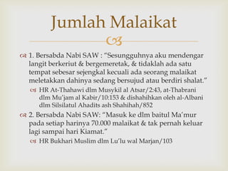 
 1. Bersabda Nabi SAW : “Sesungguhnya aku mendengar
langit berkeriut & bergemeretak, & tidaklah ada satu
tempat sebesar sejengkal kecuali ada seorang malaikat
meletakkan dahinya sedang bersujud atau berdiri shalat.”
 HR At-Thahawi dlm Musykil al Atsar/2:43, at-Thabrani
dlm Mu‟jam al Kabir/10:153 & dishahihkan oleh al-Albani
dlm Silsilatul Ahadits ash Shahihah/852
 2. Bersabda Nabi SAW: “Masuk ke dlm baitul Ma‟mur
pada setiap harinya 70.000 malaikat & tak pernah keluar
lagi sampai hari Kiamat.”
 HR Bukhari Muslim dlm Lu‟lu wal Marjan/103
Jumlah Malaikat
 