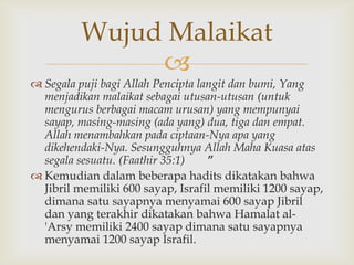 
 Segala puji bagi Allah Pencipta langit dan bumi, Yang
menjadikan malaikat sebagai utusan-utusan (untuk
mengurus berbagai macam urusan) yang mempunyai
sayap, masing-masing (ada yang) dua, tiga dan empat.
Allah menambahkan pada ciptaan-Nya apa yang
dikehendaki-Nya. Sesungguhnya Allah Maha Kuasa atas
segala sesuatu. (Faathir 35:1) ”
 Kemudian dalam beberapa hadits dikatakan bahwa
Jibril memiliki 600 sayap, Israfil memiliki 1200 sayap,
dimana satu sayapnya menyamai 600 sayap Jibril
dan yang terakhir dikatakan bahwa Hamalat al-
'Arsy memiliki 2400 sayap dimana satu sayapnya
menyamai 1200 sayap Israfil.
Wujud Malaikat
 
