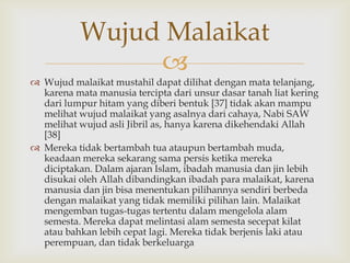 
 Wujud malaikat mustahil dapat dilihat dengan mata telanjang,
karena mata manusia tercipta dari unsur dasar tanah liat kering
dari lumpur hitam yang diberi bentuk [37] tidak akan mampu
melihat wujud malaikat yang asalnya dari cahaya, Nabi SAW
melihat wujud asli Jibril as, hanya karena dikehendaki Allah
[38]
 Mereka tidak bertambah tua ataupun bertambah muda,
keadaan mereka sekarang sama persis ketika mereka
diciptakan. Dalam ajaran Islam, ibadah manusia dan jin lebih
disukai oleh Allah dibandingkan ibadah para malaikat, karena
manusia dan jin bisa menentukan pilihannya sendiri berbeda
dengan malaikat yang tidak memiliki pilihan lain. Malaikat
mengemban tugas-tugas tertentu dalam mengelola alam
semesta. Mereka dapat melintasi alam semesta secepat kilat
atau bahkan lebih cepat lagi. Mereka tidak berjenis laki atau
perempuan, dan tidak berkeluarga
Wujud Malaikat
 