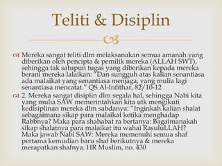 
 Mereka sangat teliti dlm melaksanakan semua amanah yang
diberikan oleh pencipta & pemilik mereka (ALLAH SWT),
sehingga tak satupun tugas yang diberikan kepada mereka
berani mereka lalaikan: “Dan sungguh atas kalian senantiasa
ada malaikat yang senantiasa menjaga, yang mulia lagi
senantiasa mencatat.” QS Al-Infithar, 82/10-12
 2. Mereka sangat disiplin dlm segala hal, sehingga Nabi kita
yang mulia SAW memerintahkan kita utk mengikuti
kedisiplinan mereka dlm sabdanya: “Inginkah kalian shalat
sebagaimana sikap para malaikat ketika menghadap
Rabbnya? Maka para shahabat ra bertanya: Bagaimanakah
sikap shalatnya para malaikat itu wahai RasuluLLAH?
Maka jawab Nabi SAW: Mereka memenuhi semua shaf
pertama kemudian baru shaf berikutnya & mereka
merapatkan shafnya. HR Muslim, no. 430
Teliti & Disiplin
 