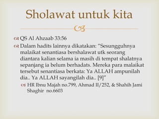 
 QS Al Ahzaab 33:56
 Dalam hadits lainnya dikatakan: “Sesungguhnya
malaikat senantiasa bershalawat utk seorang
diantara kalian selama ia masih di tempat shalatnya
sepanjang ia belum berhadats. Mereka para malaikat
tersebut senantiasa berkata: Ya ALLAH ampunilah
dia.. Ya ALLAH sayangilah dia.. [9]”
 HR Ibnu Majah no.799, Ahmad II/252, & Shahih Jami
Shaghir no.6603
Sholawat untuk kita
 