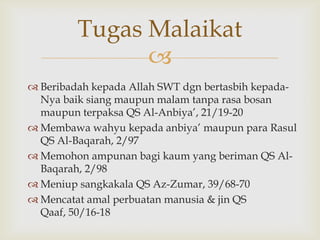 
 Beribadah kepada Allah SWT dgn bertasbih kepada-
Nya baik siang maupun malam tanpa rasa bosan
maupun terpaksa QS Al-Anbiya‟, 21/19-20
 Membawa wahyu kepada anbiya‟ maupun para Rasul
QS Al-Baqarah, 2/97
 Memohon ampunan bagi kaum yang beriman QS Al-
Baqarah, 2/98
 Meniup sangkakala QS Az-Zumar, 39/68-70
 Mencatat amal perbuatan manusia & jin QS
Qaaf, 50/16-18
Tugas Malaikat
 