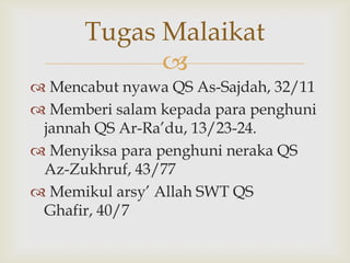 
 Mencabut nyawa QS As-Sajdah, 32/11
 Memberi salam kepada para penghuni
jannah QS Ar-Ra‟du, 13/23-24.
 Menyiksa para penghuni neraka QS
Az-Zukhruf, 43/77
 Memikul arsy‟ Allah SWT QS
Ghafir, 40/7
Tugas Malaikat
 