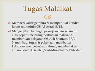 
 Memberi kabar gembira & memperkuat kondisi
kaum mukminin QS Al-Anfal, 8/12.
 Mengerjakan berbagai pekerjaan lain selain di
atas, seperti melarang perbuatan maksiat &
memberikan pelajaran QS Ash-Shaffaat, 37/1-
3, membagi tugas & pekerjaan, membawa
kebaikan, menyebarkan rahmat, membedakan
antara benar & salah QS Al-Mursalat, 77/1-6, dsb.
Tugas Malaikat
 