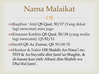 
Raqibun „Atid QS Qaaf, 50/17 (Yang dekat
lagi mencatat) atau juga
Kiraman Katibin QS Qaaf, 50/18 (yang mulia
lagi mencatat). QS 82/11
Israfil QS Az Zumar, QS 39/68-70
Munkar & Nakir HR Shahih An-Nasa‟i no.
5519 & As-Suyuthi dlm Jami‟us Shaghir, &
di-hasan-kan oleh Albani dlm Shahih wa
Dha‟iful Jami‟.
Nama Malaikat
 