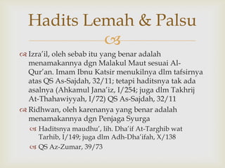 
 Izra‟il, oleh sebab itu yang benar adalah
menamakannya dgn Malakul Maut sesuai Al-
Qur‟an. Imam Ibnu Katsir menukilnya dlm tafsirnya
atas QS As-Sajdah, 32/11; tetapi haditsnya tak ada
asalnya (Ahkamul Jana‟iz, I/254; juga dlm Takhrij
At-Thahawiyyah, I/72) QS As-Sajdah, 32/11
 Ridhwan, oleh karenanya yang benar adalah
menamakannya dgn Penjaga Syurga
 Haditsnya maudhu‟, lih. Dha‟if At-Targhib wat
Tarhib, I/149; juga dlm Adh-Dha‟ifah, X/138
 QS Az-Zumar, 39/73
Hadits Lemah & Palsu
 