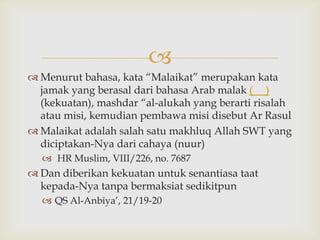 
 Menurut bahasa, kata “Malaikat” merupakan kata
jamak yang berasal dari bahasa Arab malak ( )
(kekuatan), mashdar “al-alukah yang berarti risalah
atau misi, kemudian pembawa misi disebut Ar Rasul
 Malaikat adalah salah satu makhluq Allah SWT yang
diciptakan-Nya dari cahaya (nuur)
 HR Muslim, VIII/226, no. 7687
 Dan diberikan kekuatan untuk senantiasa taat
kepada-Nya tanpa bermaksiat sedikitpun
 QS Al-Anbiya‟, 21/19-20
 