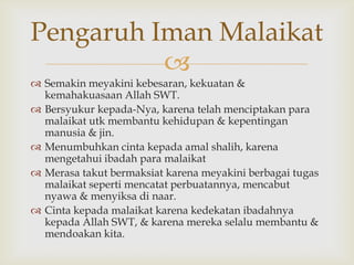 
 Semakin meyakini kebesaran, kekuatan &
kemahakuasaan Allah SWT.
 Bersyukur kepada-Nya, karena telah menciptakan para
malaikat utk membantu kehidupan & kepentingan
manusia & jin.
 Menumbuhkan cinta kepada amal shalih, karena
mengetahui ibadah para malaikat
 Merasa takut bermaksiat karena meyakini berbagai tugas
malaikat seperti mencatat perbuatannya, mencabut
nyawa & menyiksa di naar.
 Cinta kepada malaikat karena kedekatan ibadahnya
kepada Allah SWT, & karena mereka selalu membantu &
mendoakan kita.
Pengaruh Iman Malaikat
 