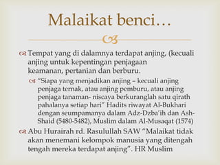 
 Tempat yang di dalamnya terdapat anjing, (kecuali
anjing untuk kepentingan penjagaan
keamanan, pertanian dan berburu.
 “Siapa yang menjadikan anjing – kecuali anjing
penjaga ternak, atau anjing pemburu, atau anjing
penjaga tanaman- niscaya berkuranglah satu qirath
pahalanya setiap hari” Hadits riwayat Al-Bukhari
dengan seumpamanya dalam Adz-Dzba‟ih dan Ash-
Shaid (5480-5482), Muslim dalam Al-Musaqat (1574)
 Abu Hurairah rd. Rasulullah SAW “Malaikat tidak
akan menemani kelompok manusia yang ditengah
tengah mereka terdapat anjing”. HR Muslim
Malaikat benci…
 