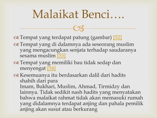 
 Tempat yang terdapat patung (gambar) [52]
 Tempat yang di dalamnya ada seseorang muslim
yang mengacungkan senjata terhadap saudaranya
sesama muslim [53]
 Tempat yang memiliki bau tidak sedap dan
menyengat [54]
 Kesemuanya itu berdasarkan dalil dari hadits
shahih dari para
Imam, Bukhari, Muslim, Ahmad, Tirmidzy dan
lainnya. Tidak sedikit nash hadits yang menyatakan
bahwa malaikat rahmat tidak akan memasuki rumah
yang didalamnya terdapat anjing dan pahala pemilik
anjing akan susut atau berkurang
Malaikat Benci….
 
