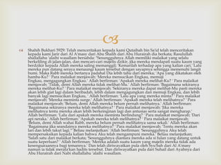  Shahih Bukhari 5929: Telah menceritakan kepada kami Qutaibah bin Sa'id telah menceritakan
kepada kami Jarir dari Al A'masy dari Abu Shalih dari Abu Hurairah dia berkata; Rasulullah
shallallahu 'alaihi wasallam bersabda: "Sesungguhnya Allah memiliki malaikat yang selalu
berkeliling di jalan-jalan, dan mencari-cari majelis dzikir, jika mereka mendapati suatu kaum yang
berdzikir kepada Allah mereka saling memanggil; 'Kemarilah terhadap apa yang kalian cari.' Lalu
mereka pun datang seraya menaungi kaum tersebut dengan sayapnya sehingga memenuhi langit
bumi. Maka Rabb mereka bertanya padahal Dia lebih tahu dari mereka; 'Apa yang dikatakan oleh
hamba-Ku? ' Para malaikat menjawab; 'Mereka mensucikan Engkau, memuji
Engkau, mengagungkan Engkau.' Allah berfirman: 'Apakah mereka melihat-Ku? ' Para malaikat
menjawab; 'Tidak, demi Allah mereka tidak melihat-Mu.' Allah berfirman: 'Bagaimana sekiranya
mereka melihat-Ku? ' Para malaikat menjawab; 'Sekiranya mereka dapat melihat-Mu pasti mereka
akan lebih giat lagi dalam beribadah, lebih dalam mengagungkan dan memuji Engkau, dan lebih
banyak lagi mensucikan Engkau, ' Allah berfirman: 'Lalu apa yang mereka minta? ' Para malaikat
menjawab; 'Mereka meminta surge.' Allah berfirman: 'Apakah mereka telah melihatnya? ' Para
malaikat menjawab; 'Belum, demi Allah mereka belum pernah melihatnya.' Allah berfirman:
'Bagaimana sekiranya mereka telah melihatnya? ' Para malaikat menjawab; 'Jika mereka
melihatnya tentu mereka akan lebih berkeinginan lagi dan antusias serta sangat mengharap.'
Allah berfirman: 'Lalu dari apakah mereka meminta berlindung? ' Para malaikat menjawab; 'Dari
api neraka.' Allah berfirman: 'Apakah mereka telah melihatnya? ' Para malaikat menjawab;
'Belum, demi Allah wahai Rabb, mereka belum pernah melihatnya sama sekali.' Allah berfirman:
'Bagaimana jika seandainya mereka melihatnya? ' Para malaikat menjawab; 'Tentu mereka akan
lari dan lebih takut lagi.'" Beliau melanjutkan: 'Allah berfirman: 'Sesungguhnya Aku telah
mempersaksikan kepada kalian bahwa Aku telah mengampuni mereka.' Beliau melanjutkan;
'Salah satu dari malaikat berkata; 'Sesungguhnya diantara mereka ada si fulan yang datang untuk
suatu keperluan? ' Allah berfirman: 'Mereka adalah suatu kaum yang majelis mereka tidak ada
kesengsaraannya bagi temannya.' Dan telah diriwayatkan pula oleh Syu'bah dari Al A'masy
namun ia tidak merafa'kan hadits tersebut. Dan diriwayatkan pula dari Suhail dari Ayahnya dari
Abu Hurairah dari Nabi shallallahu 'alaihi wasallam.
 