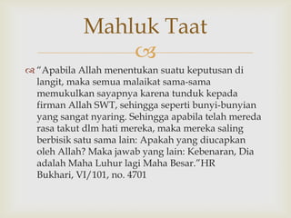 
 “Apabila Allah menentukan suatu keputusan di
langit, maka semua malaikat sama-sama
memukulkan sayapnya karena tunduk kepada
firman Allah SWT, sehingga seperti bunyi-bunyian
yang sangat nyaring. Sehingga apabila telah mereda
rasa takut dlm hati mereka, maka mereka saling
berbisik satu sama lain: Apakah yang diucapkan
oleh Allah? Maka jawab yang lain: Kebenaran, Dia
adalah Maha Luhur lagi Maha Besar.”HR
Bukhari, VI/101, no. 4701
Mahluk Taat
 