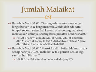 
 Bersabda Nabi SAW : “Sesungguhnya aku mendengar
langit berkeriut & bergemeretak, & tidaklah ada satu
tempat sebesar sejengkal kecuali ada seorang malaikat
meletakkan dahinya sedang bersujud atau berdiri shalat.”
 HR At-Thahawi dlm Musykil al Atsar/2:43, at-Thabrani
dlm Mu‟jam al Kabir/10:153 & dishahihkan oleh al-Albani
dlm Silsilatul Ahadits ash Shahihah/852
 Bersabda Nabi SAW: “Masuk ke dlm baitul Ma‟mur pada
setiap harinya 70.000 malaikat & tak pernah keluar lagi
sampai hari Kiamat.”
 HR Bukhari Muslim dlm Lu‟lu wal Marjan/103
Jumlah Malaikat
 