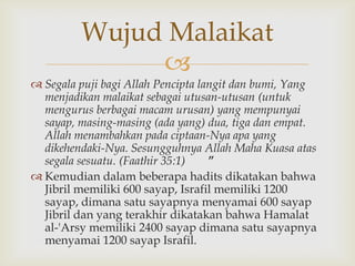 
 Segala puji bagi Allah Pencipta langit dan bumi, Yang
menjadikan malaikat sebagai utusan-utusan (untuk
mengurus berbagai macam urusan) yang mempunyai
sayap, masing-masing (ada yang) dua, tiga dan empat.
Allah menambahkan pada ciptaan-Nya apa yang
dikehendaki-Nya. Sesungguhnya Allah Maha Kuasa atas
segala sesuatu. (Faathir 35:1) ”
 Kemudian dalam beberapa hadits dikatakan bahwa
Jibril memiliki 600 sayap, Israfil memiliki 1200
sayap, dimana satu sayapnya menyamai 600 sayap
Jibril dan yang terakhir dikatakan bahwa Hamalat
al-'Arsy memiliki 2400 sayap dimana satu sayapnya
menyamai 1200 sayap Israfil.
Wujud Malaikat
 