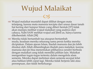 
 Wujud malaikat mustahil dapat dilihat dengan mata
telanjang, karena mata manusia tercipta dari unsur dasar tanah
liat kering dari lumpur hitam yang diberi bentuk [37] tidak
akan mampu melihat wujud malaikat yang asalnya dari
cahaya, Nabi SAW melihat wujud asli Jibril as, hanya karena
dikehendaki Allah [38]
 Mereka tidak bertambah tua ataupun bertambah
muda, keadaan mereka sekarang sama persis ketika mereka
diciptakan. Dalam ajaran Islam, ibadah manusia dan jin lebih
disukai oleh Allah dibandingkan ibadah para malaikat, karena
manusia dan jin bisa menentukan pilihannya sendiri berbeda
dengan malaikat yang tidak memiliki pilihan lain. Malaikat
mengemban tugas-tugas tertentu dalam mengelola alam
semesta. Mereka dapat melintasi alam semesta secepat kilat
atau bahkan lebih cepat lagi. Mereka tidak berjenis laki atau
perempuan, dan tidak berkeluarga
Wujud Malaikat
 