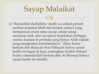 
 “Rasulullah shallallahu „alaihi wa sallam pernah
melihat malaikat Jibril dlm bentuk aslinya yang
mempunyai enam ratus sayap, setiap sayap
menutup ufuk, dari sayapnya berjatuhan berbagai
warna, mutiara & permata yang hanya Allah sajalah
yang mengetahui keindahannya.” (Ibnu Katsir
berkata dlm Bidayah Wan Nihayah bahwa sanad
hadits ini bagus & kuat, sedangkan Syaikh Ahmad
Syakir rahimahullah berkata dlm Al-Musnad bahwa
sanad hadits ini shahih)
Sayap Malaikat
 