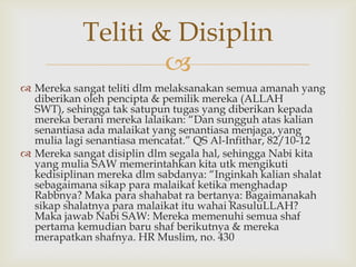 
 Mereka sangat teliti dlm melaksanakan semua amanah yang
diberikan oleh pencipta & pemilik mereka (ALLAH
SWT), sehingga tak satupun tugas yang diberikan kepada
mereka berani mereka lalaikan: “Dan sungguh atas kalian
senantiasa ada malaikat yang senantiasa menjaga, yang
mulia lagi senantiasa mencatat.” QS Al-Infithar, 82/10-12
 Mereka sangat disiplin dlm segala hal, sehingga Nabi kita
yang mulia SAW memerintahkan kita utk mengikuti
kedisiplinan mereka dlm sabdanya: “Inginkah kalian shalat
sebagaimana sikap para malaikat ketika menghadap
Rabbnya? Maka para shahabat ra bertanya: Bagaimanakah
sikap shalatnya para malaikat itu wahai RasuluLLAH?
Maka jawab Nabi SAW: Mereka memenuhi semua shaf
pertama kemudian baru shaf berikutnya & mereka
merapatkan shafnya. HR Muslim, no. 430
Teliti & Disiplin
 