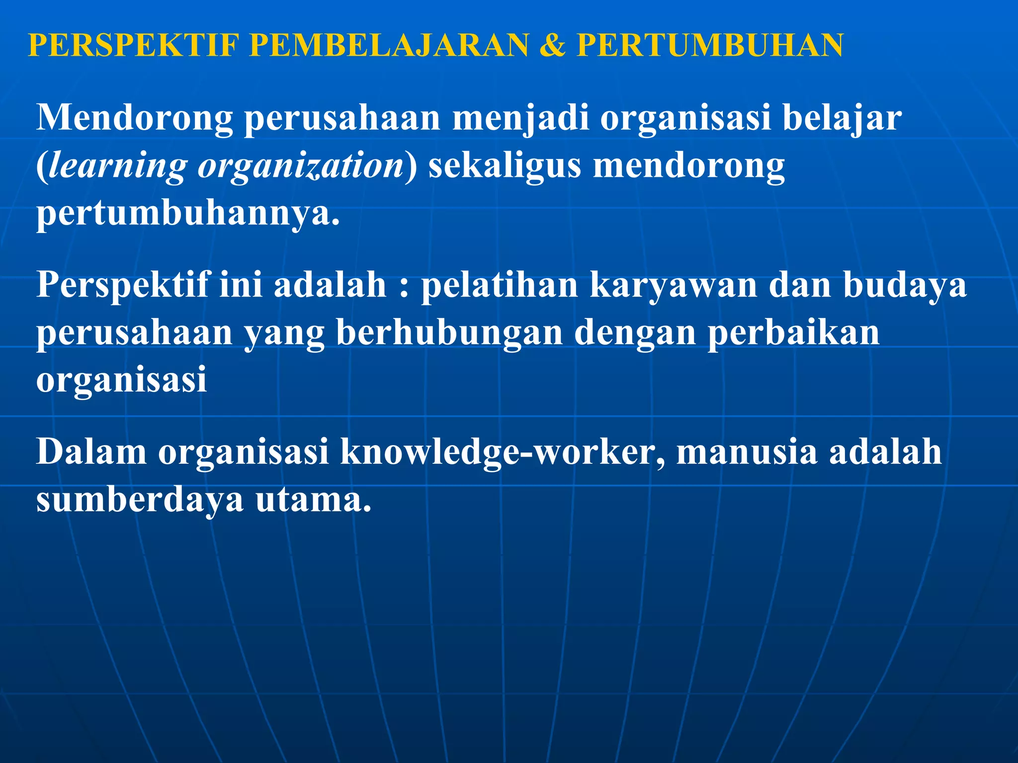 PERSPEKTIF PEMBELAJARAN & PERTUMBUHAN Mendorong perusahaan menjadi organisasi belajar ( learning organization ) sekaligus mendorong pertumbuhannya. Perspektif ini adalah : pelatihan karyawan dan budaya perusahaan yang berhubungan dengan perbaikan organisasi Dalam organisasi knowledge-worker, manusia adalah sumberdaya utama. 