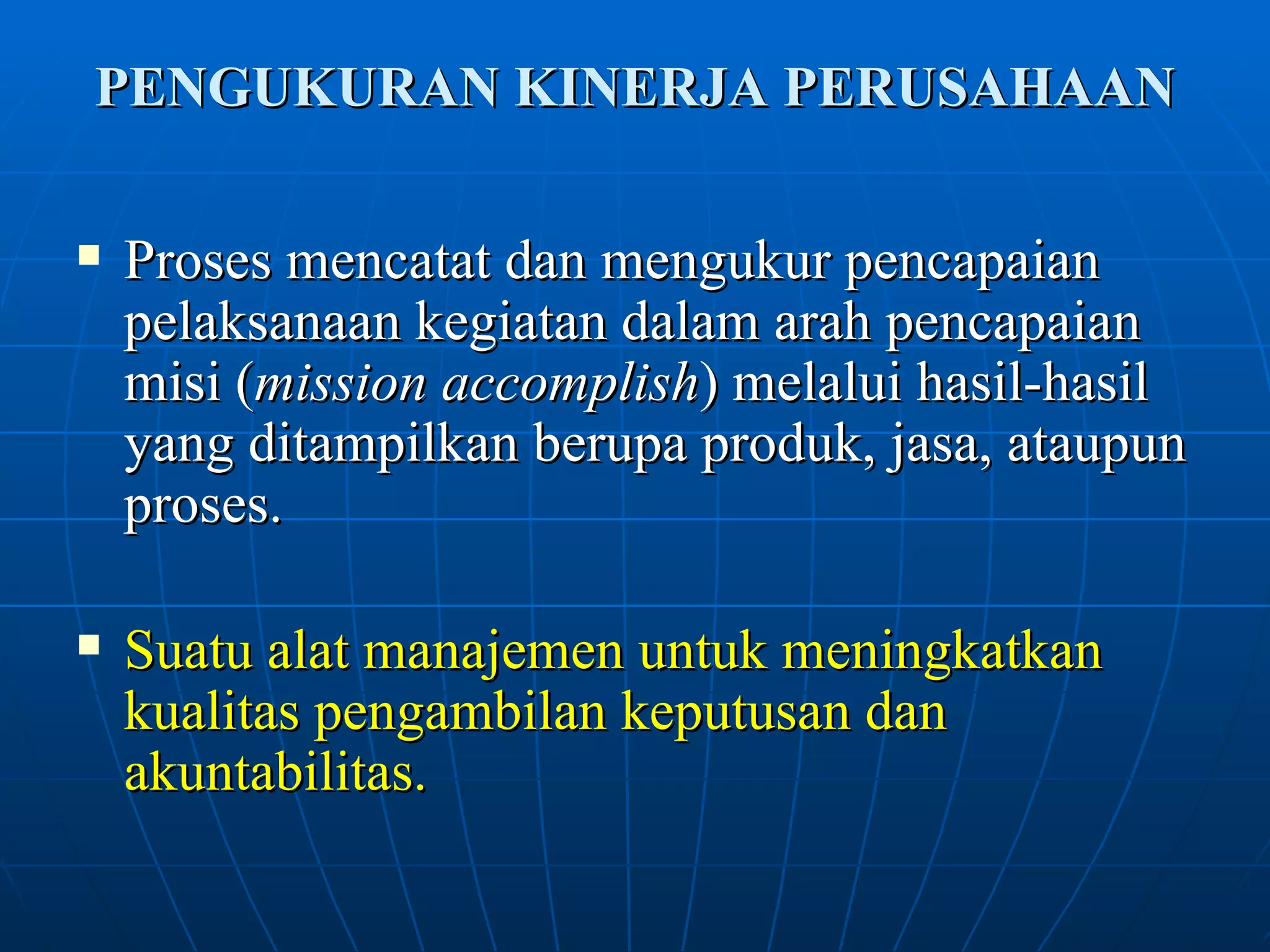 PENGUKURAN KINERJA PERUSAHAAN Proses mencatat dan mengukur pencapaian pelaksanaan kegiatan dalam arah pencapaian misi ( mission accomplish ) melalui hasil-hasil yang ditampilkan berupa produk, jasa, ataupun proses. Suatu alat manajemen untuk meningkatkan kualitas pengambilan keputusan dan akuntabilitas.   