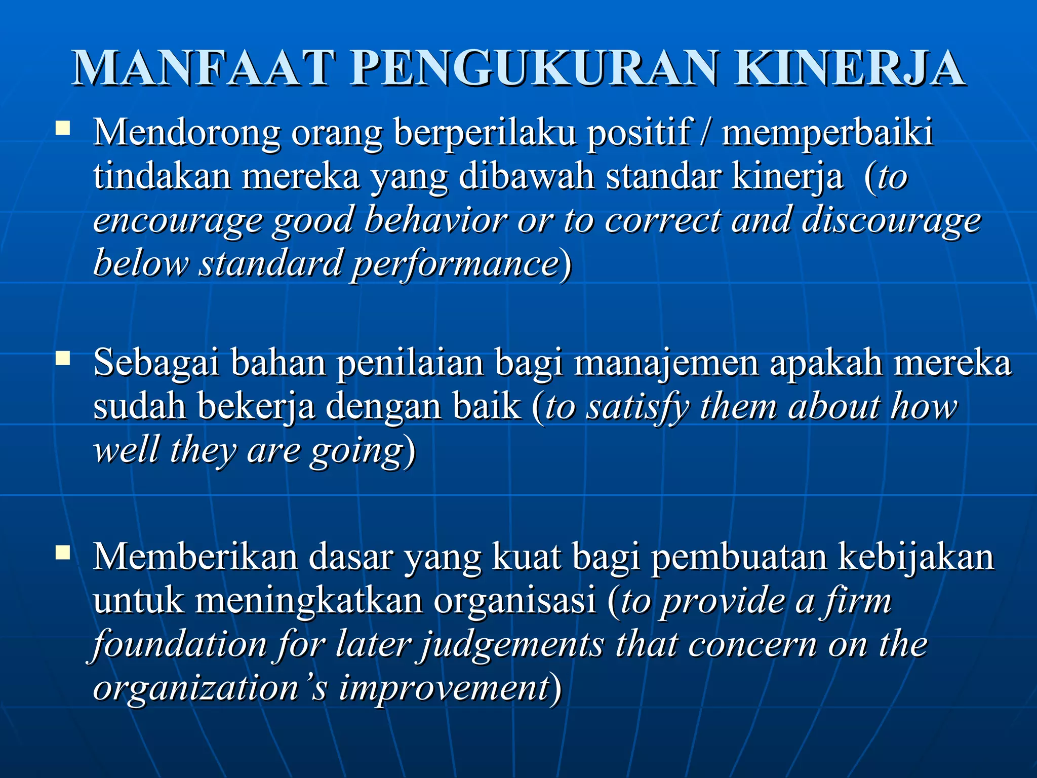 MANFAAT PENGUKURAN KINERJA Mendorong orang berperilaku positif / memperbaiki tindakan mereka yang dibawah standar kinerja  ( to encourage good behavior or to correct and discourage below standard performance )   Sebagai bahan penilaian bagi manajemen apakah mereka sudah bekerja dengan baik ( to satisfy them about how well they are going ) Memberikan dasar yang kuat bagi pembuatan kebijakan untuk meningkatkan organisasi ( to provide a firm foundation for later judgements that concern on the organization’s improvement ) 