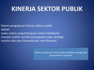 KINERJA SEKTOR PUBLIK
Sistem pengukuran kinerja sektor publik
adalah
suatu sistem yang bertujuan untuk membantu
manajer publik menilai pencapaian suatu strategi
melalui alat ukur finansial dan non-finansial.
Sistem pengukuran kinerja dapat dijadikan sebagai alat
pengendalian organisasi
 