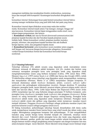 managemen tambahan dan mendatarkan hirarkis strukturalnya, memotong
biaya dan menjadi lebih kompetitif. Keuntungan keseluruhan ditingkatkan oleh
16
komunikasi internal. Kekurangan besar pada bentuk komunikasi internal bahwa
seorang manager melakukan kerja yang jauh lebih baik dari pada yang lainny

Komunikasi internal dapat dilakukan secara tatap muka dan melalui
media. Komunikasi internal terjadi antara Top manager, manager, hingga staf
atau karyawan. Komunikasi internal dapat menggunakan media email, surat,
telepon papan pengumuman, dan lainnya.
1. Komunikasi vertikal, dari atas ke bawah (downward communication) dari
pimpinan kepada bawahan dan dari bawahan kepada pimpinan secara
timbale balik. Dalam komunikasi vertikal, pimpinan member instruksi,
petujuk, informasi, dan penjelasan kepada bawahan lalu ada feedback
berupa laporan, saran, atau pengaduan kepada atasan.
2. Komunikasi horizontal, yaitu komunikasi secara mendatar antara anggota
staff dengan staf, karyawan dengan karyawan,dan sebagainya. Komunikasi
vertikal berupa komunikasi formal dan komunikasi horizontal berupa
nonformal.




2.1.1 Teknologi Informasi
Teknologi informasi (TI) adalah sesuatu yang digunakan untuk menciptakan sistem
informasi, termasuk di dalamnya adalah komputer, disk file, modem dan lainlain yang
semuanya merupakan perangkat keras serta perangkat lunak yang digunakan untuk
mengimplementasikan sistem yang berbasis komputer (Callon, 1996 dalam Basu 1998).
Menurut Ang et al. (1997) dalam Seyal et al. (2000) dan Sarosa dan Zowghi (2003), istilah
TI didefinisikan sebagai semua teknologi yang digunakan untuk mengumpulkan, memproses
dan menyebarkan informasi. Martin et al. (2002) menjelaskan cakupan komponen TI
termasuk diantaranya adalah hardware (komputer, printer, scanner), software (office
application) dan perlengkapan telekomunikasi (modem). Dengan demikian TI mencakup
komputer, perangkat lunak, mesin faksimili, pesawat telepon, pesawat telepon mobil, televisi
kabel dan lain-lain (Basu, 1998). Lebih lanjut Bodnar dan Hopwood (1995) dalam Arfan
(2003) menjelaskan tiga hal yang berkaitan dengan penerapan TI berbasis komputer, yaitu
perangkat keras (hardware), perangkat lunak (software) dan pengguna (brainware). Ketiga
elemen ini saling berinteraksi sesuai dengan fungsinya masing-masing. Perangkat keras
(hardware) adalah media yang digunakan untuk memproses informasi. Perangkat lunak
(sofware) adalah sistem dan aplikasi yang digunakan untuk memproses masukan (input)
menjadi informasi. Pengguna (brainware) berfungsi sebagai pelaksana masukan (input) dan
penerima keluaran (output) sebagai pengguna sistem (user).
Di bidang komunikasi, perkembangan teknologi banyak dimanfaatkan oleh dunia usaha
untuk memperlancar transaksi bisnis karena biaya yang relatif murah dan dalam waktu yang
singkat. Meningkatnya penggunaan komputer dan perkembangan TI lain mengakibatkan
transaksi yang semula berupa kertas berubah menjadi file elektronik, misalnya mesin
faksimili dan e-mail. Faksimili adalah perangkat keras dan lunak yang digunakan untuk
mengirim dokumen, gambar, grafik dan tanda tangan melalui saluran komunikasi dan data
dengan bantuan modem sebagai penghubung antara komputer satu dengan komputer lain atau
antara komputer dengan mesin faksimili. Mesin faksimili mirip dengan mesin fotokopi tetapi
 