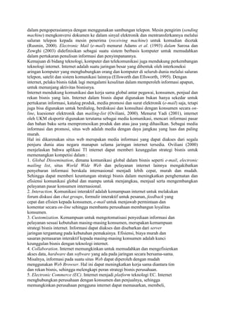 dalam pengoperasiannya dengan menggunakan sambungan telepon. Mesin pengirim (sending
machine) mengkonversi dokumen ke dalam sinyal elektronik dan mentransferkannya melalui
saluran telepon kepada mesin penerima (receiving machine) untuk kemudian dicetak
(Rusmin, 2000). Electronic Mail (e-mail) menurut Adams et al. (1993) dalam Sarosa dan
Zowghi (2003) didefinisikan sebagai suatu sistem berbasis komputer untuk memudahkan
dalam pertukaran penulisan informasi dan penyimpanannya.
Kemajuan di bidang teknologi, komputer dan telekomunikasi juga mendukung perkembangan
teknologi internet. Internet adalah suatu jaringan besar yang dibentuk oleh interkoneksi
aringan komputer yang menghubungkan orang dan komputer di seluruh dunia melalui saluran
telepon, satelit dan sistem komunikasi lainnya (Ellsworth dan Ellsworth, 1995). Dengan
internet, pelaku bisnis tidak lagi mengalami kesulitan dalam memperoleh informasi apapun,
untuk menunjang aktivitas bisnisnya.
Internet mendukung komunikasi dan kerja sama global antar pegawai, konsumen, penjual dan
rekan bisnis yang lain. Internet dalam bisnis dapat digunakan bukan hanya sekedar untuk
pertukaran informasi, katalog produk, media promosi dan surat elektronik (e-mail) saja, tetapi
juga bisa digunakan untuk berdialog, berdiskusi dan konsultasi dengan konsumen secara on-
line, kuesioner elektronik dan mailing-list (Oviliani, 2000). Menurut Yadi (2001), internet
oleh UKM eksportir digunakan terutama sebagai media komunikasi, mencari informasi pasar
dan bahan baku serta mempromosikan produk dan atau jasa yang dihasilkan. Sebagai media
informasi dan promosi, situs web adalah media dengan daya jangkau yang luas dan paling
murah.
Hal ini dikarenakan situs web merupakan media informasi yang dapat diakses dari segala
penjuru dunia atau negara manapun selama jaringan internet tersedia. Oviliani (2000)
menjelaskan bahwa aplikasi TI internet dapat memberi keunggulan strategi bisnis untuk
memenangkan kompetisi dalam :
1. Global Dissemination, dimana komunikasi global dalam bisnis seperti e-mail, electronic
mailing list, situs World Wide Web dan pelayanan internet lainnya mengakibatkan
penyebaran informasi berskala internasional menjadi lebih cepat, murah dan mudah.
Sehingga dapat memberi keuntungan strategi bisnis dalam meningkatkan penghematan dan
efisiensi komunikasi global dan mampu untuk menjangkau, menjual serta mengembangkan
pelayanan pasar konsumen internasional.
2. Interaction. Komunikasi interaktif adalah kemampuan internet untuk melakukan
forum diskusi dan chat groups, formulir interaktif untuk pesanan, feedback yang
cepat dan efisien kepada konsumen, e-mail untuk menjawab permintaan dan
komentar secara on-line sehingga membantu perusahaan membangun loyalitas
konsumen.
3. Customization. Kemampuan untuk mengotomatisasi penyediaan informasi dan
pelayanan sesuai kebutuhan masing-masing konsumen, merupakan kemampuan
strategi bisnis internet. Informasi dapat diakses dan disebarkan dari server
jaringan tergantung pada kebutuhan pemakainya. Efisiensi, biaya murah dan
sasaran pemasaran interaktif kepada masing-masing konsumen adalah kunci
keunggulan bisnis dengan teknologi internet.
4. Collaboration. Internet memungkinkan untuk memudahkan dan mengefisienkan
akses data, hardware dan software yang ada pada jaringan secara bersama-sama.
Misalnya, informasi pada suatu situs Web dapat diperoleh dengan mudah
menggunakan Web Browser. Hal ini dapat meningkatkan kerja sama diantara tim
dan rekan bisnis, sehingga melengkapi peran strategi bisnis perusahaan.
5. Electronic Commerce (EC). Internet menjadi platform teknologi EC. Internet
menghubungkan perusahaan dengan konsumen dan penjualnya, sehingga
memungkinkan perusahaan pengguna internet dapat memasarkan, membeli,
 