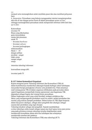 xxv
menjual serta memungkinkan untuk membuka pasar dan atau membuat pelayanan
baru.
6. Integration. Perusahaan yang bekerja menggunakan internet mengintegrasikan
aktivitas di luar dengan proses bisnis di dalam perusahaan secara on-line,
sehingga memungkinkan perusahaan untuk memperoleh informasi lebih detil dan
up-to-date.

Ketersediaan
investasi TI
Biaya yang dikeluarkan
guna menyediakan
sarana dan prasarana
untuk TI
• Investasi hardware
• Investasi sofware
• Investasi perlengkapan
telekomunikasi
Skala 1 – 10
dengan pilihan
jawaban : sangat
tidak setuju
sampai sangat
setuju

intensitas teknologi informasi

ketersediaan tenaga ahli

investasi pada TI



B. ICT dalam Komunikasi Organisasi
Kajian mengenai peran Teknologi Informasi dan Komunikasi (TIK) di
dalam kontribusinya memberikan dukungan kepada berbagai sektor kehidupan
masyarakat berupa peningkatan efisiensi serta produktivitas. Pada umumnya
studi tentang peran TIK di dalam organisasi difokuskan pada persoalan teknis
seperti bagaimana memperbaiki kinerja operasional, atau bagaimana TIK
digunakan sebagai bagian dari strategi bisnis perusahaan.
Dalam lingkungan sosial yang selalu berubah, terdapat setidaknya dua
faktor yang memperngaruhi perubahan sosial itu sendiri: pelaku perubahan dan
mereka yang terkena dampak perubahan. Dalam kaitan ini TIK dapat berperan
dalam dua posisi sekaligus, sebagai aktor pengubah dan sekaligus sebagai
sasaran dari perubahan yang ingin dicapai.
Teknologi diyakini sebagai alat pengubah. Sejarah membuktikan
evolusi teknologi selalu terjadi sebagai tujuan atas hasil upaya keras para jenius
yang pada gilirannya temuan teknologi tersebut diaplikasikan untuk
memperoleh kemudahan dalam aktivitas kehidupan dan selanjutnya
memperoleh manfaat dari padanya.
Teknologi Informasi dan Komunikasi (TIK) atau teknologi (ICT)
 
