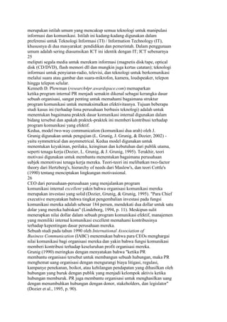 merupakan istilah umum yang mencakup semua teknologi untuk manipulasi
informasi dan komunikasi. Istilah ini kadang-kadang digunakan dalam
preferensi untuk Teknologi Informasi (TI) / Information Technology (IT),
khususnya di dua masyarakat: pendidikan dan pemerintah. Dalam penggunaan
umum adalah sering diasumsikan ICT ini identik dengan IT; ICT sebenarnya
25
meliputi segala media untuk merekam informasi (magnetis disk/tape, optical
disk (CD/DVD), flash memori dll dan mungkin juga kertas catatan); teknologi
informasi untuk penyiaran-radio, televisi, dan teknologi untuk berkomunikasi
melalui suara atau gambar dan suara-mikrofon, kamera, loudspeaker, telepon
hingga telepon selular.
Kenneth D. Plowman (research4pr.awardspace.com) memaparkan
ketika program internal PR menjadi semakin dikenal sebagai kerangka dasar
sebuah organisasi, sangat penting untuk memahami bagaimana struktur
program komunikasi untuk memaksimalkan efektivitasnya. Tujuan beberapa
studi kasus ini (terhadap lima perusahaan berbasis teknologi) adalah untuk
menentukan bagaimana praktek dasar komunikasi internal digunakan dalam
bidang tersebut dan apakah praktek-praktek ini memberi kontribusi terhadap
program komunikasi yang efektif.
Kedua, model two-way communication (komunikasi dua arah) oleh J.
Grunig digunakan untuk pengujian (L. Grunig, J. Grunig, & Dozier, 2002) -
yaitu symmetrical dan asymmetrical. Kedua model digunakan untuk
menentukan keyakinan, perilaku, keinginan dan kebutuhan dari publik utama,
seperti tenaga kerja (Dozier, L. Grunig, & J. Grunig, 1995). Terakhir, teori
motivasi digunakan untuk membantu menentukan bagaimana perusahaan
subjek memotivasi tenaga kerja mereka. Teori-teori ini melibatkan two-factor
theory dari Hertzberg's, hierarchy of needs dari Maslow's, dan teori Cottle's
(1990) tentang menciptakan lingkungan motivasional.
26
CEO dari perusahaan-perusahaan yang menjalankan program
komunikasi internal excellent yakin bahwa organisasi komunikasi mereka
merupakan investasi yang solid (Dozier, Grunig, & Grunig, 1995). "Para Chief
executive menyatakan bahwa tingkat pengembalian investasi pada fungsi
komunikasi mereka adalah sebesar 184 persen, mendekati dua dollar untuk satu
dolar yang mereka habiskan" (Lindeborg, 1994, p. 11). Meskipun sulit
menerapkan nilai dollar dalam sebuah program komunikasi efektif, manajemen
yang memiliki internal komunikasi excellent memahami kontribusinya
terhadap kepentingan dasar perusahaan mereka.
Sebuah studi pada tahun 1990 oleh International Association of
Business Communication (IABC) menemukan bahwa para CEOs menghargai
nilai komunikasi bagi organisasi mereka dan yakin bahwa fungsi komunikasi
memberi kontribusi terhadap keseluruhan profit organisasi mereka.
Grunig (1990) meringkas dengan menyatakan bahwa "ketika PR
membantu organisasi tersebut untuk membangun sebuah hubungan, maka PR
menghemat uang organisasi dengan mengurangi biaya litigasi, regulasi,
kampanye penekanan, boikot, atau kehilangan pendapatan yang dihasilkan oleh
hubungan yang buruk dengan publik yang menjadi kelompok aktivis ketika
hubungan memburuk. PR juga membantu organisasi untuk menghasilkan uang
dengan menumbuhkan hubungan dengan donor, stakeholders, dan legislator"
(Dozier et al., 1995, p. 90).
 
