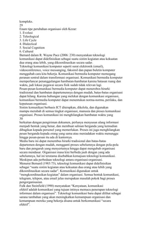 kompleks.
29
Enam tipe perubahan organisasi oleh Kezar:
1. Evolusi
2. Teleological
3. Life Cycle
4. Dialectical
5. Social Cognition
6. Cultural
Barnard dalam R. Wayne Pace (2006: 230) menyatakan teknologi
komunikasi dapat didefinisikan sebagai suatu sistim kegiatan atau kekuatan
dua orang atau lebih, yang dikoordinasikan secara sadar.
Teknologi komunikasi komputer seperti surat elektronik (email),
videoconference, voice messanging, faksimil dan papan buletin komputer
menggubah cara kita bekerja. Komunikasi bermedia komputer memegang
peranan sentral dalam transformasi organisasi. Komunikasi bermedia komputer
memperlancar penanggulangan hambatan-hambatan karena batasan ruang dan
waktu, jadi lokasi pegawai secara fisik sudah tidak relevan lagi.
Pesan-pesan komunikasi bermedia komputer dapat menerobos hirarki
tradisional dan hambatan departemennya dengan mudah, batas-batas organisasi
dapat hilang. Karena hubungan yang melekat dengan komunikasi organisasi,
komunikasi bermedia komputer dapat menentukan norma-norma, perilaku, dan
keputusan organisasi.
Sistim komunikasi berbasis ICT diterapkan, dikelola, dan digunakan
mampu merubah di semua tingkat organisasi, manusia dan proses komunikasi
organisasi. Proses komunikasi ini menghilangkan hambatan waktu yang
30
berkaitan dengan pengiriman dokumen, perlunya menyusun ulang informasi
menjadi bentuk yang benar, dan membuat salinan berganda yang kemudian
dibagikan kepada personel yang memerlukan. Proses ini juga menghilangkan
pesan berganda kepada orang yang sama atau meniadakan waktu menunggu
hingga pesan-pesan itu ada di kantornya.
Media baru ini dapat menembus hirarki tradisional dan batas-batas
departemen dengan mudah, mengganti proses sebelumnya dengan pola-pola
baru dan pengaruh yang menyertainya hingga dapat mengubah organisasi
secara mendasar. Organisasi masa kini berbeda jauh dengan yang ada
sebelumnya, hal ini terutama disebabkan kemajuan teknologi komunikasi.
Meskipun ada perbedaan teknologi antara organisasi-organisasi.
Menurut Bernard (1983:73), teknologi komunikasi dapat didefinisikan
sebagai “suatu sistim kegiatan atau kekuatan dua orang atau lebih yang
dikoordinasikan secara sadar”. Komunikasi digunakan untuk
“mengkoordinasikan kegiatan” dalam organisasi. Semua bentuk komunikasi,
telegram, telepon, atau email jelas merupakan masalah pokok bagi proses
pengorganisasian.
Fulk dan Steinfield (1990) menyatakan “Kenyataan, komunikasi
efektif adalah komunikasi yang tujuan intinya memacu penerapan teknologi
informasi dalam organisasi”. Teknologi komunikasi baru dapat dilihat sebagai
sarana tambahan yang akan meningkatkan kemampuan organisasi dan
kemampuan mereka yang bekerja disana untuk berkomunikasi “secara
efektif”.
 