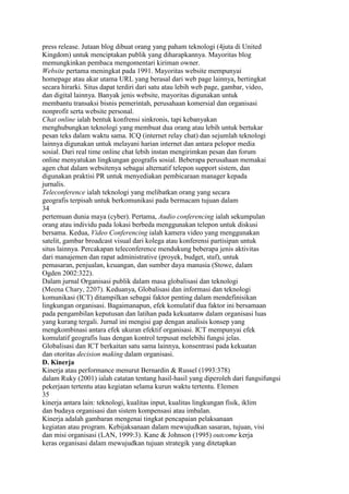 press release. Jutaan blog dibuat orang yang paham teknologi (4juta di United
Kingdom) untuk menciptakan publik yang diharapkannya. Mayoritas blog
memungkinkan pembaca mengomentari kiriman owner.
Website pertama meningkat pada 1991. Mayoritas website mempunyai
homepage atau akar utama URL yang berasal dari web page lainnya, bertingkat
secara hirarki. Situs dapat terdiri dari satu atau lebih web page, gambar, video,
dan digital lainnya. Banyak jenis website, mayoritas digunakan untuk
membantu transaksi bisnis pemerintah, perusahaan komersial dan organisasi
nonprofit serta website personal.
Chat online ialah bentuk konfrensi sinkronis, tapi kebanyakan
menghubungkan teknologi yang membuat dua orang atau lebih untuk bertukar
pesan teks dalam waktu sama. ICQ (internet relay chat) dan sejumlah teknologi
lainnya digunakan untuk melayani harian internet dan antara pelopor media
sosial. Dari real time online chat lebih instan mengirimkan pesan dan forum
online menyatukan lingkungan geografis sosial. Beberapa perusahaan memakai
agen chat dalam websitenya sebagai alternatif telepon support sistem, dan
digunakan praktisi PR untuk menyediakan pembicaraan manager kepada
jurnalis.
Teleconference ialah teknologi yang melibatkan orang yang secara
geografis terpisah untuk berkomunikasi pada bermacam tujuan dalam
34
pertemuan dunia maya (cyber). Pertama, Audio conferencing ialah sekumpulan
orang atau individu pada lokasi berbeda menggunakan telepon untuk diskusi
bersama. Kedua, Video Conferencing ialah kamera video yang menggunakan
satelit, gambar broadcast visual dari kolega atau konferensi partisipan untuk
situs lainnya. Percakapan teleconference mendukung beberapa jenis aktivitas
dari manajemen dan rapat administrative (proyek, budget, staf), untuk
pemasaran, penjualan, keuangan, dan sumber daya manusia (Stowe, dalam
Ogden 2002:322).
Dalam jurnal Organisasi publik dalam masa globalisasi dan teknologi
(Meena Chary, 2207). Keduanya, Globalisasi dan informasi dan teknologi
komunikasi (ICT) ditampilkan sebagai faktor penting dalam mendefinisikan
lingkungan organisasi. Bagaimanapun, efek komulatif dua faktor ini bersamaan
pada pengambilan keputusan dan latihan pada kekuatanw dalam organisasi luas
yang kurang tergali. Jurnal ini mengisi gap dengan analisis konsep yang
mengkombinasi antara efek ukuran efektif organisasi. ICT mempunyai efek
komulatif geografis luas dengan kontrol terpusat melebihi fungsi jelas.
Globalisasi dan ICT berkaitan satu sama lainnya, konsentrasi pada kekuatan
dan otoritas decision making dalam organisasi.
D. Kinerja
Kinerja atau performance menurut Bernardin & Russel (1993:378)
dalam Ruky (2001) ialah catatan tentang hasil-hasil yang diperoleh dari fungsifungsi
pekerjaan tertentu atau kegiatan selama kurun waktu tertentu. Elemen
35
kinerja antara lain: teknologi, kualitas input, kualitas lingkungan fisik, iklim
dan budaya organisasi dan sistem kompensasi atau imbalan.
Kinerja adalah gambaran mengenai tingkat pencapaian pelaksanaan
kegiatan atau program. Kebijaksanaan dalam mewujudkan sasaran, tujuan, visi
dan misi organisasi (LAN, 1999:3). Kane & Johnson (1995) outcome kerja
keras organisasi dalam mewujudkan tujuan strategik yang ditetapkan
 