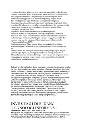 organisasi, kepuasan pelanggan serta kontribusinya terhadap perkembangan
ekonomi masyarakat. Bates & Holton (95) perilaku berkarya penampilan atau
hasil karya oleh karena itu kinerja merupakan bentuk bangunan multi
dimensional sehingga cara ukur bervariasi tergantung banyak faktor.
Tata cara bagaimana tugas dikerjakan, sesungguhnya merupakan
bagian penting dalam dokumentasi persoalan tentang apa yang terjadi dalam
organisasi. Kecakapan pegawai dalam menjalankan tugas dan motivasi mereka
mengerjakan tugas tersebut merupakan pertimbangan penting dalam
pencapaian produktivitas tinggi.
Bagaimana pegawai mengerjakan tugas mereka dengan baik,
seringkali ditentukan oleh penilaian terhadap kinerja mereka. Penilaian
dilakukan tidak hanya untuk membantu mengawasi sumber daya organisasi,
melainkan juga untuk mengukur tingkat efesiensi penggunaan sumber daya
manusia yang ada dan mengidentifikasi tempat yang perlu diperbaiki
(Cumming & Schwad, 1973).
Penilaian merupakan faktor penting dalam meningkatkan kinerja dan
kepuasan pegawai. Wilayah-wilayah yang kemampuan pegawainya kurang
36
dapat diketahui dan hubungan antara kinerja dan tujuan pekerjaan dengan
imbalan dapat dijelaskan, sehingga menimbulkan peningkatan motivasi.
Melalui kemampuan melaksanakan tugas secara efesien dan dengan motivasi
tinggi, pegawai memiliki potensi tinggi, pegawai memiliki potensi untuk
meningkatkan produktivitas mereka.



Sebuah era baru di dalam dunia usaha dan berorganisasi muncul sejalan
dengan diperenalkannya istilah teknologi informasi dan sistem informasi.
Kedua istilah yang sering dipertukarkan penggunaannya ini pada intinya
memiliki nuansa arti yang sama, yaitu bagaimana sebuah organisasi –
baik berorientasi profit maupun non profit – berusaha untuk
menggunakan perangkat komputer, aplikasi, dan sarana telekomunikasi
untuk meningkatkan kinerjanya secara signifikan. Ditinjau dari segi
pengertiannya, sistem informasi dapat dianalogikan sebagai sebuah
permintaan (demand) dari masyarakat industri, dimana kebutuhan akan
sarana pengolahan data dan komunikasi yang cepat dan murah
(menembus ruang dan waktu) didefinisikan. Sementara di sisi lain,
teknologi informasi merupakan jawaban dari dunia industri (supply)
terhadap permintaan tersebut dalam bentuk penciptaan produk-produk
berbau teknologi perangkat keras dan perangkat lunak.




INVE S TA S I DI B IDANG
T EKNOLOGI INFORMA S I
MEREKA-REKA MANFAATNYA BAGI PERUSAHAAN
Merupakan hal yang cukup sulit dalam menentukan apakah melakukan
investasi untuk membangun infrastruktur teknologi informasi merupakan
hal yang tepat atau tidak. Di satu pihak perusahaan merasa bahwa
 
