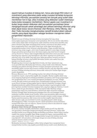 seperti halnya investasi di bidang lain, harus ada target ROI (return of
investment) yang dikenakan pada setiap investasi terhadap komponen
teknologi informasi, perusahaan pesaing lain banyak yang sudah tidak
memikirkan hal ini lagi, alias investasi yang dilakukan sudah melampaui
batas-batas kewajaran (berlebihan). Namun gejala over investment ini
bukan tanpa alasan dilakukan oleh perusahaan-perusahaan besar
mengingat banyak sekali advantage dari utilisasi teknologi informasi yang
tidak dapat diukur secara finansial. Dan Remenyi, Arthur Money, dan
Alan Twite mencoba mengilustrasikan benefit tersebut dalam sebuah
matriks yang dapat digunakan sebagai landasan manajemen dalam
pengambilan keputusan.
72
Masalah investasi di bidang teknologi informasi merupakan hal yang cukup
memusingkan kepala para manajemen senior perusahaan. Di satu sisi mereka sadar bahwa
sudah saatnya (kalau tidak memang karena sudah terlambat) mereka harus memiliki suatu
sistem informasi yang dapat menunjang bisnis mereka, sementara di lain pihak mereka
harus mengeluarkan biaya yang relatif cukup besar untuk dapat merancang dan
mengimplementasikan sistem informasi yang dibutuhkan. Tanpa memiliki teknologi
informasi yang cukup canggih, sulit di alam kompetisi global ini untuk dapat bersaing
dengan perusahaan-perusahaan besar dari manca negara yang mulai banyak mengadu
untung di tanah air. Namun salah mengidentifikasikan kebutuhan sistem pun akan menjadi
bumerang bagi organisasi yang bersangkutan. Jika dalam organisasi non-profit jenis
teknologi yang cocok adalah yang tepat guna, dalam perusahaan, besarnya investasi di
bidang teknologi informasi yang feasible ditentukan melalui suatu analisa biaya dan
manfaat (cost-benefit analysis).
Menghitung biaya investasi yang diperlukan di muka, dan biaya operasional yang
secara periodik harus dikeluarkan per bulannya, cukup mudah untuk dilakukan. Namun
terkadang para praktisi teknologi informasi maupun manajemen perusahaan sulit
meyakinkan pelaku investasi akan besarnya manfaat (benefit) yang akan diperoleh melalui
investasi di bidang teknologi informasi, karena tidak semua jenis manfaat dapat dengan
mudah dirupiahkan.
Remenyi (Remenyi et.al., 1995) membagi manfaat dari utilisasi teknologi informasi
menjadi dua macam, yang bersifat tangible dan intangible. Manfaat tangible adalah yang
secara langsung berpengaruh terhadap profitabilitas perusahaan, baik berupa pengurangan
atau penghematan biaya (cost) maupun peningkatan pendapatan (revenue). Sebagai
contoh, jika pada mulanya perusahaan harus mempekerjakan beberapa karyawan yang
secara khusus bertugas mempersiapkan laporan-laporan rekapitulasi keuangan, dengan
diimplementasikannya aplikasi Datawarehousing perusahaan yang bersangkutan tidak
perlu lagi harus merekrut karyawan-karyawan baru yang harus digaji per bulannya. Contoh
lainnya adalah dengan diinstalasinya ATM (Automated Teller Machine) sebagai
perpanjangan tangan atau kanal distribusi, sebuah bank dapat merperluas jangkauan
bisnisnya sehingga dapat menjaring para pelanggan baru atau non pelanggan untuk
melakukan transaksi melalui mesin tersebut. Secara nyata perusahaan dapat merasakan
pertambahan revenue yang diperoleh melalui transaksi-transaksi melalui jaringan ATMnya.
Namun pada kenyataannya, tidak semua jenis manfaat tangible dapat dinyatakan
dalam besaran angka atau kuantitatif. Contoh yang paling populer adalah dengan
dikembangkannya Office Automation System, sebuah perusahaan merasa kinerjanya
menjadi lebih efisien dan cost effective. Namun besarnya efisiensi dan efektivitas sangat
sulit dikuantitatifkan dalam rupiah.
Manajemen Sistem Informasi dan Teknologi Informasi 73
Di sisi lain, manfaat intangible didefinisikan sebagai manfaat positif yang diperoleh
oleh perusahaan sehubungan dengan pemanfaatan teknologi informasi, namun tidak
memiliki korelasi secara langsung dengan profitabilitas perusahaan. Seperti halnya manfaat
tangible dan manfaat intangible dapat dibagi menjadi dua bagian, yang quantifiable dan
yang unquantifiable. Matriks berikut menggambarkan kategori dari manfaat atau benefit
yang diperoleh oleh perusahaan sehubungan dengan investasi di bidang teknologi
informasi beserta contoh-contohnya.
Sumber: Remenyi et.al., 1995
Berdasarkan kenyataan di lapangan, terlihat bahwa sebagian besar manajemen hanya
memperhatikan manfaat yang tangible-quantifiable karena mudah untuk dikalkulasi dan
 