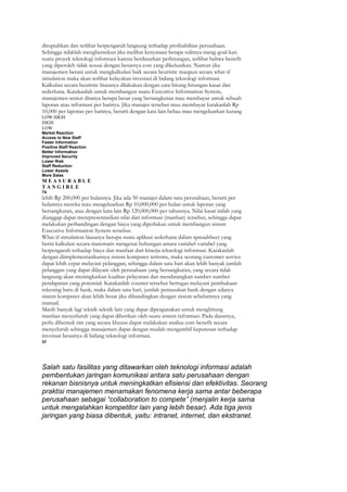 dirupiahkan dan terlihat berpengaruh langsung terhadap profitabilitas perusahaan.
Sehingga tidaklah mengherankan jika melihat kenyataan betapa sulitnya meng-goal-kan
suatu proyek teknologi informasi karena berdasarkan perhitungan, terlihat bahwa benefit
yang diperoleh tidak sesuai dengan besarnya cost yang dikeluarkan. Namun jika
manajemen berani untuk mengkalkulasi baik secara heuristic maupun secara what-if
simulation maka akan terlihat kelayakan investasi di bidang teknologi informasi.
Kalkulasi secara heuristic biasanya dilakukan dengan cara hitung-hitungan kasar dan
sederhana. Katakanlah untuk membangun suatu Executive Information System,
manajemen senior ditanya berapa besar yang bersangkutan mau membayar untuk sebuah
laporan atau informasi per harinya. Jika manajer tersebut mau membayar katakanlah Rp
10,000 per laporan per harinya, berarti dengan kata lain beliau mau mengeluarkan kurang
LOW HIGH
HIGH
LOW
Market Reaction
Access to New Staff
Faster Information
Positive Staff Reaction
Better Information
Improved Security
Lower Risk
Staff Reduction
Lower Assets
More Sales
MEASURABLE
TANGIBLE
74
lebih Rp 200,000 per bulannya. Jika ada 50 manajer dalam satu perusahaan, berarti per
bulannya mereka mau mengeluarkan Rp 10,000,000 per bulan untuk laporan yang
bersangkutan, atau dengan kata lain Rp 120,000,000 per tahunnya. Nilai kasar inilah yang
dianggap dapat merepresentasikan nilai dari informasi (manfaat) tersebut, sehingga dapat
melakukan perbandingan dengan biaya yang diperlukan untuk membangun sistem
Executive Information System tersebut.
What-if simulation biasanya berupa suatu aplikasi sederhana dalam spreadsheet yang
berisi kalkulasi secara matematis mengenai hubungan antara variabel-variabel yang
berpengaruh terhadap biaya dan manfaat dari kinerja teknologi informasi. Katakanlah
dengan diimplementasikannya sistem komputer tertentu, maka seorang customer service
dapat lebih cepat melayani pelanggan, sehingga dalam satu hari akan lebih banyak jumlah
pelanggan yang dapat dilayani oleh perusahaan yang bersangkutan, yang secara tidak
langsung akan meningkatkan kualitas pelayanan dan mendatangkan sumber-sumber
pendapatan yang potensial. Katakanlah counter tersebut bertugas melayani pembukaan
rekening baru di bank, maka dalam satu hari, jumlah pemasukan bank dengan adanya
sistem komputer akan lebih besar jika dibandingkan dengan sistem sebelumnya yang
manual.
Masih banyak lagi teknik-teknik lain yang dapat dipergunakan untuk menghitung
manfaat menyeluruh yang dapat diberikan oleh suatu sistem informasi. Pada dasarnya,
perlu dibentuk tim yang secara khusus dapat melakukan analisa cost-benefit secara
menyeluruh sehingga manajemen dapat dengan mudah mengambil keputusan terhadap
investasi besarnya di bidang teknologi informasi.
M




Salah satu fasilitas yang ditawarkan oleh teknologi informasi adalah
pembentukan jaringan komunikasi antara satu perusahaan dengan
rekanan bisnisnya untuk meningkatkan efisiensi dan efektivitas. Seorang
praktisi manajemen menamakan fenomena kerja sama antar beberapa
perusahaan sebagai “collaboration to compete” (menjalin kerja sama
untuk mengalahkan kompetitor lain yang lebih besar). Ada tiga jenis
jaringan yang biasa dibentuk, yaitu: intranet, internet, dan ekstranet.
 