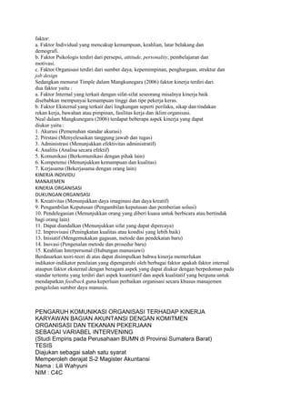 faktor:
a. Faktor Individual yang mencakup kemampuan, keahlian, latar belakang dan
demografi.
b. Faktor Psikologis terdiri dari persepsi, attitude, personality, pembelajaran dan
motivasi.
c. Faktor Organisasi terdiri dari sumber daya, kepemimpinan, penghargaan, struktur dan
job design
Sedangkan menurut Timple dalam Mangkunegara (2006) faktor kinerja terdiri dari
dua faktor yaitu :
a. Faktor Internal yang terkait dengan sifat-sifat seseorang misalnya kinerja baik
disebabkan mempunyai kemampuan tinggi dan tipe pekerja keras.
b. Faktor Eksternal yang terkait dari lingkungan seperti perilaku, sikap dan tindakan
rekan kerja, bawahan atau pimpinan, fasilitas kerja dan iklim organisasi.
Neal dalam Mangkunegara (2006) terdapat beberapa aspek kinerja yang dapat
diukur yaitu :
1. Akurasi (Pemenuhan standar akurasi)
2. Prestasi (Menyelesaikan tanggung jawab dan tugas)
3. Administrasi (Menunjukkan efektivitas administratif)
4. Analitis (Analisa secara efektif)
5. Komunikasi (Berkomunikasi dengan pihak lain)
6. Kompetensi (Menunjukkan kemampuan dan kualitas)
7. Kerjasama (Bekerjasama dengan orang lain)
KINERJA INDIVIDU
MANAJEMEN
KINERJA ORGANISASI
DUKUNGAN ORGANISASI
8. Kreativitas (Menunjukkan daya imaginasi dan daya kreatif)
9. Pengambilan Keputusan (Pengambilan keputusan dan pemberian solusi)
10. Pendelegasian (Menunjukkan orang yang diberi kuasa untuk berbicara atau bertindak
bagi orang lain)
11. Dapat diandalkan (Menunjukkan sifat yang dapat dipercaya)
12. Improvisasi (Peningkatan kualitas atau kondisi yang lebih baik)
13. Inisiatif (Mengemukakan gagasan, metode dan pendekatan baru)
14. Inovasi (Pengenalan metode dan prosedur baru)
15. Keahlian Interpersonal (Hubungan manusiawi)
Berdasarkan teori-teori di atas dapat disimpulkan bahwa kinerja memerlukan
indikator-indikator penilaian yang dipengaruhi oleh berbagai faktor apakah faktor internal
ataupun faktor eksternal dengan beragam aspek yang dapat diukur dengan berpedoman pada
standar tertentu yang terdiri dari aspek kuantitatif dan aspek kualitatif yang berguna untuk
mendapatkan feedback guna keperluan perbaikan organisasi secara khusus manajemen
pengelolan sumber daya manusia.



PENGARUH KOMUNIKASI ORGANISASI TERHADAP KINERJA
KARYAWAN BAGIAN AKUNTANSI DENGAN KOMITMEN
ORGANISASI DAN TEKANAN PEKERJAAN
SEBAGAI VARIABEL INTERVENING
(Studi Empiris pada Perusahaan BUMN di Provinsi Sumatera Barat)
TESIS
Diajukan sebagai salah satu syarat
Memperoleh derajat S-2 Magister Akuntansi
Nama : Lili Wahyuni
NIM : C4C
 