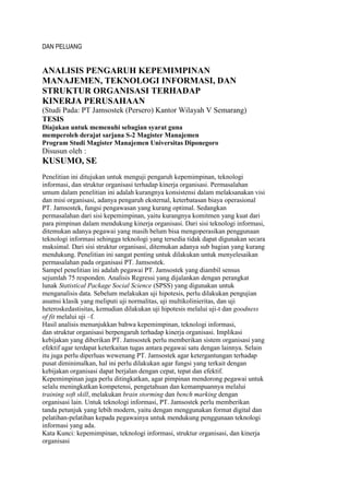 DAN PELUANG


ANALISIS PENGARUH KEPEMIMPINAN
MANAJEMEN, TEKNOLOGI INFORMASI, DAN
STRUKTUR ORGANISASI TERHADAP
KINERJA PERUSAHAAN
(Studi Pada: PT Jamsostek (Persero) Kantor Wilayah V Semarang)
TESIS
Diajukan untuk memenuhi sebagian syarat guna
memperoleh derajat sarjana S-2 Magister Manajemen
Program Studi Magister Manajemen Universitas Diponegoro
Disusun oleh :
KUSUMO, SE
Penelitian ini ditujukan untuk menguji pengaruh kepemimpinan, teknologi
informasi, dan struktur organisasi terhadap kinerja organisasi. Permasalahan
umum dalam penelitian ini adalah kurangnya konsistensi dalam melaksanakan visi
dan misi organisasi, adanya pengaruh eksternal, keterbatasan biaya operasional
PT. Jamsostek, fungsi pengawasan yang kurang optimal. Sedangkan
permasalahan dari sisi kepemimpinan, yaitu kurangnya komitmen yang kuat dari
para pimpinan dalam mendukung kinerja organisasi. Dari sisi teknologi informasi,
ditemukan adanya pegawai yang masih belum bisa mengoperasikan penggunaan
teknologi informasi sehingga teknologi yang tersedia tidak dapat digunakan secara
maksimal. Dari sisi struktur organisasi, ditemukan adanya sub bagian yang kurang
mendukung. Penelitian ini sangat penting untuk dilakukan untuk menyelesaikan
permasalahan pada organisasi PT. Jamsostek.
Sampel penelitian ini adalah pegawai PT. Jamsostek yang diambil sensus
sejumlah 75 responden. Analisis Regressi yang dijalankan dengan perangkat
lunak Statistical Package Social Science (SPSS) yang digunakan untuk
menganalisis data. Sebelum melakukan uji hipotesis, perlu dilakukan pengujian
asumsi klasik yang meliputi uji normalitas, uji multikolinieritas, dan uji
heteroskedastisitas, kemudian dilakukan uji hipotesis melalui uji-t dan goodness
of fit melalui uji –f.
Hasil analisis menunjukkan bahwa kepemimpinan, teknologi informasi,
dan struktur organisasi berpengaruh terhadap kinerja organisasi. Implikasi
kebijakan yang diberikan PT. Jamsostek perlu memberikan sistem organisasi yang
efektif agar terdapat keterkaitan tugas antara pegawai satu dengan lainnya. Selain
itu juga perlu diperluas wewenang PT. Jamsostek agar ketergantungan terhadap
pusat diminimalkan, hal ini perlu dilakukan agar fungsi yang terkait dengan
kebijakan organisasi dapat berjalan dengan cepat, tepat dan efektif.
Kepemimpinan juga perlu ditingkatkan, agar pimpinan mendorong pegawai untuk
selalu meningkatkan kompetensi, pengetahuan dan kemampuannya melalui
training soft skill, melakukan brain storming dan bench marking dengan
organisasi lain. Untuk teknologi informasi, PT. Jamsostek perlu memberikan
tanda petunjuk yang lebih modern, yaitu dengan menggunakan format digital dan
pelatihan-pelatihan kepada pegawainya untuk mendukung penggunaan teknologi
informasi yang ada.
Kata Kunci: kepemimpinan, teknologi informasi, struktur organisasi, dan kinerja
organisasi
 