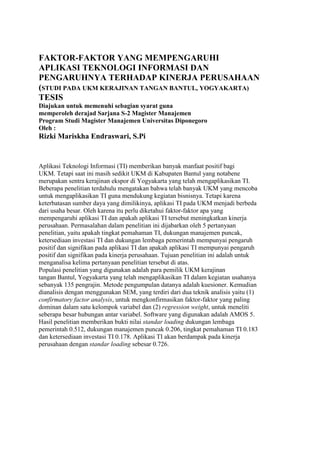 FAKTOR-FAKTOR YANG MEMPENGARUHI
APLIKASI TEKNOLOGI INFORMASI DAN
PENGARUHNYA TERHADAP KINERJA PERUSAHAAN
(STUDI PADA UKM KERAJINAN TANGAN BANTUL, YOGYAKARTA)
TESIS
Diajukan untuk memenuhi sebagian syarat guna
memperoleh derajad Sarjana S-2 Magister Manajemen
Program Studi Magister Manajemen Universitas Diponegoro
Oleh :
Rizki Mariskha Endraswari, S.Pi


Aplikasi Teknologi Informasi (TI) memberikan banyak manfaat positif bagi
UKM. Tetapi saat ini masih sedikit UKM di Kabupaten Bantul yang notabene
merupakan sentra kerajinan ekspor di Yogyakarta yang telah mengaplikasikan TI.
Beberapa penelitian terdahulu mengatakan bahwa telah banyak UKM yang mencoba
untuk mengaplikasikan TI guna mendukung kegiatan bisnisnya. Tetapi karena
keterbatasan sumber daya yang dimilikinya, aplikasi TI pada UKM menjadi berbeda
dari usaha besar. Oleh karena itu perlu diketahui faktor-faktor apa yang
mempengaruhi aplikasi TI dan apakah aplikasi TI tersebut meningkatkan kinerja
perusahaan. Permasalahan dalam penelitian ini dijabarkan oleh 5 pertanyaan
penelitian, yaitu apakah tingkat pemahaman TI, dukungan manajemen puncak,
ketersediaan investasi TI dan dukungan lembaga pemerintah mempunyai pengaruh
positif dan signifikan pada aplikasi TI dan apakah aplikasi TI mempunyai pengaruh
positif dan signifikan pada kinerja perusahaan. Tujuan penelitian ini adalah untuk
menganalisa kelima pertanyaan penelitian tersebut di atas.
Populasi penelitian yang digunakan adalah para pemilik UKM kerajinan
tangan Bantul, Yogyakarta yang telah mengaplikasikan TI dalam kegiatan usahanya
sebanyak 135 pengrajin. Metode pengumpulan datanya adalah kuesioner. Kemudian
dianalisis dengan menggunakan SEM, yang terdiri dari dua teknik analisis yaitu (1)
confirmatory factor analysis, untuk mengkonfirmasikan faktor-faktor yang paling
dominan dalam satu kelompok variabel dan (2) regression weight, untuk meneliti
seberapa besar hubungan antar variabel. Software yang digunakan adalah AMOS 5.
Hasil penelitian memberikan bukti nilai standar loading dukungan lembaga
pemerintah 0.512, dukungan manajemen puncak 0.206, tingkat pemahaman TI 0.183
dan ketersediaan investasi TI 0.178. Aplikasi TI akan berdampak pada kinerja
perusahaan dengan standar loading sebesar 0.726.
 