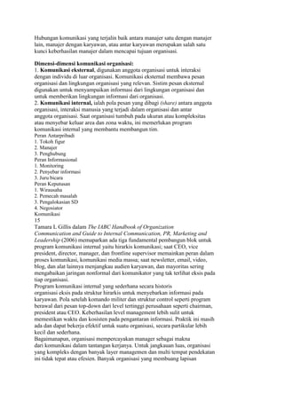 Hubungan komunikasi yang terjalin baik antara manajer satu dengan manajer
lain, manajer dengan karyawan, atau antar karyawan merupakan salah satu
kunci keberhasilan manajer dalam mencapai tujuan organisasi.

Dimensi-dimensi komunikasi organisasi:
1. Komunikasi eksternal, digunakan anggota organisasi untuk interaksi
dengan individu di luar organisasi. Komunikasi eksternal membawa pesan
organisasi dan lingkungan organisasi yang relevan. Sistim pesan eksternal
digunakan untuk menyampaikan informasi dari lingkungan organisasi dan
untuk memberikan lingkungan informasi dari organisasi.
2. Komunikasi internal, ialah pola pesan yang dibagi (share) antara anggota
organisasi, interaksi manusia yang terjadi dalam organisasi dan antar
anggota organisasi. Saat organisasi tumbuh pada ukuran atau kompleksitas
atau menyebar keluar area dan zona waktu, ini memerlukan program
komunikasi internal yang membantu membangun tim.
Peran Antarpribadi
1. Tokoh figur
2. Manajer
3. Penghubung
Peran Informasional
1. Monitoring
2. Penyebar informasi
3. Juru bicara
Peran Keputusan
1. Wirausaha
2. Pemecah masalah
3. Pengalokasian SD
4. Negosiator
Komunikasi
15
Tamara L Gillis dalam The IABC Handbook of Organization
Communication and Guide to Internal Communication, PR, Marketing and
Leadership (2006) memaparkan ada tiga fundamental pembangun blok untuk
program komunikasi internal yaitu hirarkis komunikasi; saat CEO, vice
president, director, manager, dan frontline supervisor memainkan peran dalam
proses komunikasi, komunikasi media massa; saat newsletter, email, video,
blog, dan alat lainnya menjangkau audien karyawan, dan mayoritas sering
mengabaikan jaringan nonformal dari komunikator yang tak terlihat eksis pada
tiap organisasi.
Program komunikasi internal yang sederhana secara historis
organisasi eksis pada struktur hirarkis untuk menyebarkan informasi pada
karyawan. Pola setelah komando militer dan struktur control seperti program
berawal dari pesan top-down dari level tertinggi perusahaan seperti chairman,
president atau CEO. Keberhasilan level management lebih sulit untuk
memestikan waktu dan kosisten pada pengantaran informasi. Praktik ini masih
ada dan dapat bekerja efektif untuk suatu organisasi, secara partikular lebih
kecil dan sederhana.
Bagaimanapun, organisasi mempercayakan manager sebagai makna
dari komunikasi dalam tantangan kerjanya. Untuk jangkauan luas, organisasi
yang kompleks dengan banyak layer managemen dan multi tempat pendekatan
ini tidak tepat atau efesien. Banyak organisasi yang membuang lapisan
 