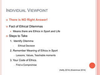 INDIVIDUAL VIEWPOINT
 There is NO Right Answer!
 Fact of Ethical Dilemmas
 Means there are Ethics in Sport and Life
 Steps to Take
1. Identify Dilemma
• Ethical Decision
2. Remember Meaning of Ethics in Sport
• Lessons, Values, Teachable moments
3. Your Code of Ethics
• Find a Compromise
(Hefty 2014) (Kretchmar 2014)
 