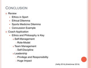 CONCLUSION
 Review
 Ethics in Sport
 Ethical Dilemma
 Sports Medicine Dilemma
 Concussion Example
 Coach Application
 Ethics and Philosophy is Key
 Self-Management
 Role-Model
 Team Management
 Self-Discipline
 Leadership
 Privilege and Responsibility
 Huge Impact
(Hefty 2014) (Kretchmar 2014)
 