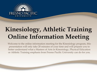 Kinesiology, Athletic Training Online Information Meeting Welcome to the online information meeting for the Kinesiology program, this presentation will only take 20 minutes of your time and will prepare you to better understand what a Masters of Arts in Kinesiology, Physical Education or Athletic Training emphasis from Fresno Pacific University can do for you. 