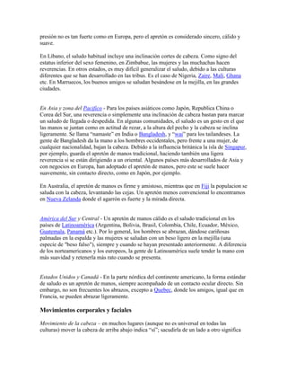 presión no es tan fuerte como en Europa, pero el apretón es considerado sincero, cálido y
suave.
En Líbano, el saludo habitual incluye una inclinación cortes de cabeza. Como signo del
estatus inferior del sexo femenino, en Zimbabue, las mujeres y las muchachas hacen
reverencias. En otros estados, es muy difícil generalizar el saludo, debido a las culturas
diferentes que se han desarrollado en las tribus. Es el caso de Nigeria, Zaire, Mali, Ghana
etc. En Marruecos, los buenos amigos se saludan besándose en la mejilla, en las grandes
ciudades.
En Asia y zona del Pacifico - Para los países asiáticos como Japón, Republica China o
Corea del Sur, una reverencia o simplemente una inclinación de cabeza bastan para marcar
un saludo de llegada o despedida. En algunas comunidades, el saludo es un gesto en el que
las manos se juntan como en actitud de rezar, a la altura del pecho y la cabeza se inclina
ligeramente. Se llama “namaste” en India o Bangladesh, y “wai” para los tailandeses. La
gente de Bangladesh da la mano a los hombres occidentales, pero frente a una mujer, de
cualquier nacionalidad, bajan la cabeza. Debido a la influencia británica la isla de Singapur,
por ejemplo, guarda el apretón de manos tradicional, haciendo también una ligera
reverencia si se están dirigiendo a un oriental. Algunos países más desarrollados de Asia y
con negocios en Europa, han adoptado el apretón de manos, pero este se suele hacer
suavemente, sin contacto directo, como en Japón, por ejemplo.
En Australia, el apretón de manos es firme y amistoso, mientras que en Fiji la populacion se
saluda con la cabeza, levantando las cejas. Un apretón menos convencional lo encontramos
en Nueva Zelanda donde el agarrón es fuerte y la mirada directa.
América del Sur y Central - Un apretón de manos cálido es el saludo tradicional en los
países de Latinoamérica (Argentina, Bolivia, Brasil, Colombia, Chile, Ecuador, México,
Guatemala, Panamá etc.). Por lo general, los hombres se abrazan, dándose cariñosas
palmadas en la espalda y las mujeres se saludan con un beso ligero en la mejilla (una
especie de "beso falso"), siempre y cuando se hayan presentado anteriormente. A diferencia
de los norteamericanos y los europeos, la gente de Latinoamérica suele tender la mano con
más suavidad y retenerla más rato cuando se presenta.
Estados Unidos y Canadá - En la parte nórdica del continente americano, la forma estándar
de saludo es un apretón de manos, siempre acompañado de un contacto ocular directo. Sin
embargo, no son frecuentes los abrazos, excepto a Quebec, donde los amigos, igual que en
Francia, se pueden abrazar ligeramente.
Movimientos corporales y faciales
Movimiento de la cabeza – en muchos lugares (aunque no es universal en todas las
culturas) mover la cabeza de arriba abajo indica “sí”; sacudirla de un lado a otro significa
 