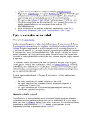 Aparece IntroductiontoKinesics (1952), del antropólogo RayBirdwhistell.
El psiquiatra JürgenRuesch y el fotógrafo WeldonKees publican el primer libro que
utilizó el término no verbal, NonverbalCommunication (1956). Esta obra ofrecía
una visión del tema acompañada de una amplia documentación gráfica.
Otro antropólogo, Edward T. Hall, publicó TheSilentLanguage (1959), tras varios
años de investigación del uso del espacio por los seres humanos: Proxémica. Un
estudio más detallado sobre este tema apareció más tarde, en 1996:
TheHiddenDimension.
Otros investigadores han realizado importantes contribuciones, como Ray L.
Birdwhistell, Flora Davis, Allan Pease, Desmond Morris y Paul Ekman.
Tipos de comunicación no verbal
Artículo principal:Zoosemiótica.
Estudios recientes han puesto de relieve también la existencia de toda una gama de formas
de comunicación animal, por ejemplo, las abejas, los silbidos de los pájaros, delfines y las
ballenas. De todas maneras, desde la semiótica, por ejemplo, la comunicación animal no
existe como tal, pues sólo hay comunicación entre los seres humanos, debido a la capacidad
de comunicación e interpretación que hay en ellos. En los animales más bien hay conducta
instintiva, por tanto, este comportamiento no podría llamarse comunicación, cuyo sentido
finalmente se produce fruto de la reflexión de los seres humanos sobre sus propias maneras
de significar.
Las formas no verbales de comunicación entre los seres vivos incluyen: luces, imágenes,
sonidos, gestos, colores y entre los humanos, además, los sistemas simbólicos: las señales,
las banderas y otros medios técnicos visuales. Estos sistemas simbólicos son creados por
los hombres para comunicarse y para ello deben ponerse de acuerdo acerca del significado
que van a atribuirle a cada señal.
Se puede hacer una clasificación en 3 grupos de los signos no verbales, según sus usos
principales:1
1. los signos no verbales con usos sociales (interacción social)
2. los signos no verbales con usos estructuradores del discurso (organizar la
comunicación en interacción)
3. los signos no verbales con usos comunicativos (para expresar sensaciones,
sentimientos y determinar nociones).
Lenguaje gestual y corporal
Es común que en su desempeño diario los seres humanos hagan gestos y den señales no
verbales interpretables por otras personas como muecas, movimientos de brazos, manos y
dedos, entre otros. Paul Ekman encontró hasta quince expresiones del rostro universalmente
entendibles en diferentes culturas.[cita requerida]
Además existen gestos no faciales
ampliamente difundidos en diferentes culturas.[cita requerida]
 