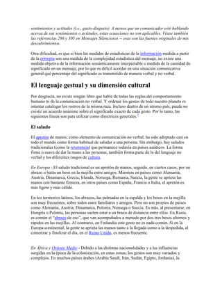 sentimientos y actitudes (i.e., gusto-disgusto). A menos que un comunicador esté hablando
acerca de sus sentimientos o actitudes, estas ecuaciones no son aplicables. Véase también
las referencias 286 y 305 en Mensajes Silenciosos -- esas son las fuentes originales de mis
descubrimientos.
Otra dificultad, es que si bien las medidas de estadísticas de la información medida a partir
de la entropía son una medida de la complejidad estadística del mensaje, no existe una
medida objetiva de la información semánticamente interpretable o medida de la cantidad de
significado en un mensaje, por lo que es difícil acordar en una situación comunicativa
general qué porcentaje del significado es transmitido de manera verbal y no verbal.
El lenguaje gestual y su dimensión cultural
Por desgracia, no existe ningún libro que hable de todas las reglas del comportamiento
humano ni de la comunicación no verbal. Y ordenar los gestos de todo nuestro planeta es
intentar catalogar los rostros de la misma raza. Incluso dentro de un mismo país, puede no
existir un acuerdo unánime sobre el significado exacto de cada gesto. Por lo tanto, las
siguientes líneas son para utilizar como directrices generales.7
El saludo
El apretón de manos, como elemento de comunicación no verbal, ha sido adoptado casi en
todo el mundo como forma habitual de saludar a una persona. Sin embargo, hay saludos
tradicionales (como la reverencia) que permanece todavía en países asiáticos. La forma
firme o suave de dar la mano a las personas, también forma parte de la del lenguaje no
verbal y los diferentes rasgos de cultura.
En Europa - El saludo tradicional es un apretón de manos, seguido, en ciertos casos, por un
abrazo o hasta un beso en la mejilla entre amigos. Mientras en países como Alemania,
Austria, Dinamarca, Grecia, Irlanda, Noruega, Rumania, Suecia, la gente se aprieta las
manos con bastante firmeza, en otros países como España, Francia o Italia, el apretón es
más ligero y más cálido.
En los territorios latinos, los abrazos, las palmadas en la espalda y los besos en la mejilla
son muy frecuentes, sobre todos entre familiares y amigos. Pero no son propios de países
como Alemania, Austria, Dinamarca, Polonia, Noruega o Suecia. Es más, al presentarse, en
Hungría o Polonia, las personas suelen estar a un brazo de distancia entre ellos. En Rusia,
es común el “abrazo de oso”, que van acompañados a menudo por dos-tres besos alternos y
rápidos en las mejillas. Al contrario, en Finlandia este gesto no es nada común. Si en la
Europa continental, la gente se aprieta las manos tanto a la llegada como a la despedida, al
comenzar y finalizar el día, en el Reino Unido, es menos frecuente.
En África y Oriente Medio - Debido a las distintas nacionalidades y a las influencias
surgidas en la época de la colonización, en estas zonas, los gestos son muy variados y
complejos. En muchos países árabes (Arabia Saudí, Irán, Sudán, Egipto, Jordania), la
 